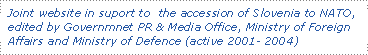 Joint website in suport to the accession of Slovenia to NATO, edited by Governmnet PR & Media Office, Ministry of Foreign Affairs and Ministry of Defence (active 2001- 2004)
