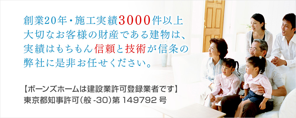 創業20年・施工実績3000件以上大切なお客様の財産である建物は、実績はもちもん信頼と技術が信条の弊社に是非お任せください。【ボーンズホームは建設業許可登録業者です】東京都知事許可（般-30）第149792号