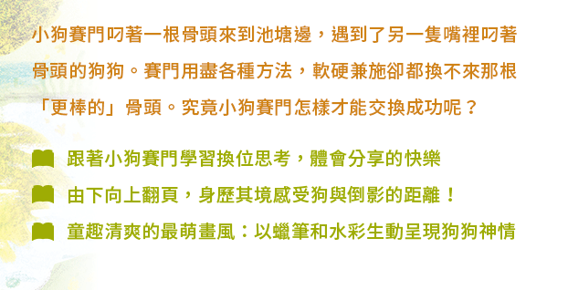 小狗賽門叼著一根骨頭來到池塘邊，遇到了另一隻嘴裡叼著骨頭的狗狗。賽門用盡各種方法，軟硬兼施卻都換不來那根「更棒的」骨頭。究竟小狗賽門怎樣才能交換成功呢？✦跟著小狗賽門學習換位思考，體會分享的快樂✦由下向上翻頁，身歷其境感受狗與倒影的距離！✦童趣清爽的最萌畫風：以蠟筆和水彩生動呈現狗狗神情