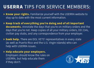 USERAA TIPS FOR SERVICE MEMBERS: •	Know your rights. Familiarize yourself with USERAA website to stay up to date with the most current information. •	Keep track of everything you’re doing and all important documents. Annotate the days that you’re on military orders and the days you’re not. Keep copies of all your  military orders, DD 214s, civilian pay stubs, and any correspondence from your employer. •	Seek help. There are DOL VET’ representatives in every state (as well as Puerto Rico and the U.S. Virgin 