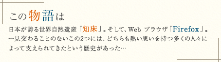 この物語は: 日本が誇る世界自然遺産「知床」。そして、Web ブラウザ「Firefox」。一見交わることのないこの 2 つには、どちらも熱い思いを持つ多くの人々によって支えられてきたという歴史があった…