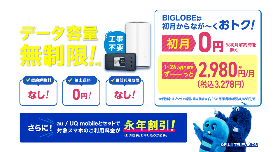 5G対応 データ容量無制限！＊2 工事不要 BIGLOBEは初月からなが～くおトク！初月0円 ※初月解約時を除く 1～24カ月目までずーっと2,980円(税込3,278円)/月 手数料・オプション料別、端末代含まず。25カ月目以降は税込4,928円/月 契約解除料なし！端末送料0円！最低利用期間なし！さらに！au / UQ mobileとセットで対象スマホのご利用料金が永年割引！KDDI提供。お申し込みが必要。