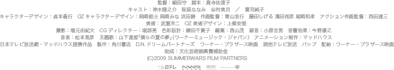 監督：細田守　脚本：奥寺佐渡子　 キャスト：神木隆之介　桜庭ななみ　谷村美月　／　富司純子 キャラクターデザイン：貞本義行　OZキャラクターデザイン：岡崎能士 岡崎みな 浜田勝　作画監督：青山浩行　藤田しげる 濱田邦彦 尾崎和孝　アクション作画監督：西田達三　 美術：武重洋二　OZ美術デザイン：上條安里 撮影：増元由紀大　CGディレクター：堀部亮　色彩設計：鎌田千賀子　編集：西山茂　録音：小原吉男　音響効果：今野康之　 音楽：松本晃彦　主題歌：山下達郎「僕らの夏の夢」（ワーナーミュージック・ジャパン）　アニメーション制作：マッドハウス 日本テレビ放送網・マッドハウス提携作品　製作：角川書店　D.N.ドリームパートナーズ　ワーナー・ブラザース映画　読売テレビ放送　バップ　配給：ワーナー・ブラザース映画 助成：文化芸術振興費補助金 (C)2009 SUMMERWARS FILM PARTNERS