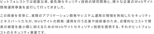 ビットフォレストでは創業以来、最先端セキュリティ技術の研究開発と、様々な企業のWebサイト開発運用事業を並行して行ってきました。この両者を背景に、実際のアプリケーション開発やシステム運用の現場を熟知したセキュリティエキスパートたちが、Webサイトの開発・運用を行う企業や技術者のため、合理的なコストで現実の被害を最小限に抑えるためのWebサイトセキュリティ技術を提供する、それがビットフォレストのセキュリティ事業です。