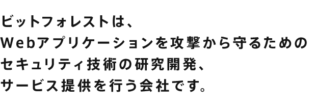 ビットフォレストは、Webアプリケーションを攻撃から守るためのWebセキュリティ技術の研究開発、サービス提供を行う会社です。