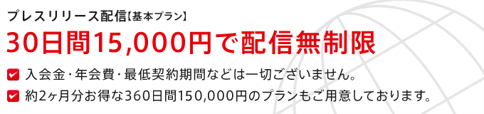 プレスリリース配信【基本プラン】30日間15,000円で配信無制限 入会金・年会費・最低契約期間などは一切ございません。約2ヶ月分お得な360日間150,000円のプランもご用意しております。