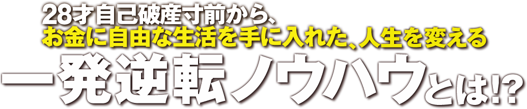 28才自己破産寸前から、 お金に自由な生活を手に入れた、人生を変える 一発逆転ノウハウとは！？