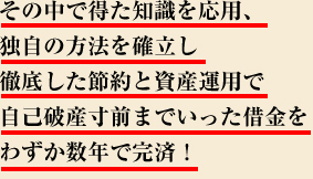 その中で得た知識を応用、 独自の方法を確立し 徹底した節約と資産運用で 自己破産寸前までいった借金を わずか数年で完済！