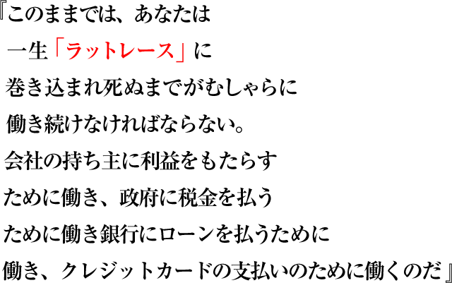 このままでは、あなたは一生「ラットレース」に巻き込まれ死ぬまでがむしゃらに 働き続けなければならない。会社の持ち主に利益をもたらすために働き、政府に税金を払うために働き銀行にローンを払うために働き、クレジットカードの支払いのために働くのだ