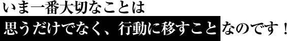 いま一番大切なことは 思うだけでなく、行動に移すことなのです！