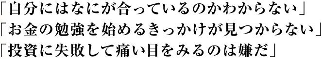 「自分にはなにが合っているのかわからない」 「お金の勉強を始めるきっかけが見つからない」 「投資に失敗して痛い目をみるのは嫌だ