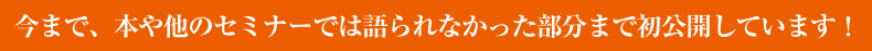 今まで、本や他のセミナーでは語られなかった部分まで初公開しています！