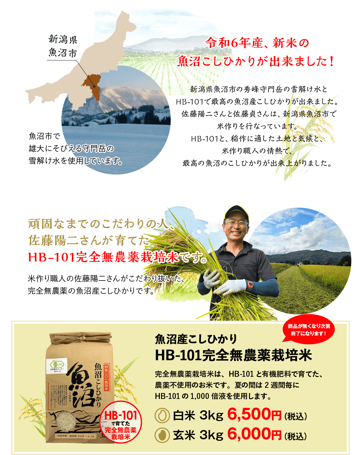 令和6年産、新米の魚沼こしひかりが出来ました！新潟県魚沼市の秀峰守門岳の雪解け水とHB-101で最高の魚沼産こしひかりが出来ました。佐藤陽二さんと佐藤貞さんは、新潟県魚沼市で米作りを行なっています。HB-101と、稲作に適した土地と気候と、米作り職人の情熱で、最高の魚沼のこしひかりが出来上がりました。頑固なまでのこだわりの人、佐藤陽二さんが育てたHB-101完全無農薬栽培米です。米作り職人の佐藤陽二さんがこだわり抜いた、完全無農薬の魚沼産こしひかりです。魚沼産こしひかりHB-101完全無農薬栽培米完全無農薬栽培米は、HB-101と有機肥料で育てた、農薬不使用のお米です。夏の間は2週間毎にHB-101の1,000倍液を使用します。白米 3kg 6,500円（税込）玄米 3kg 6,000円（税込）