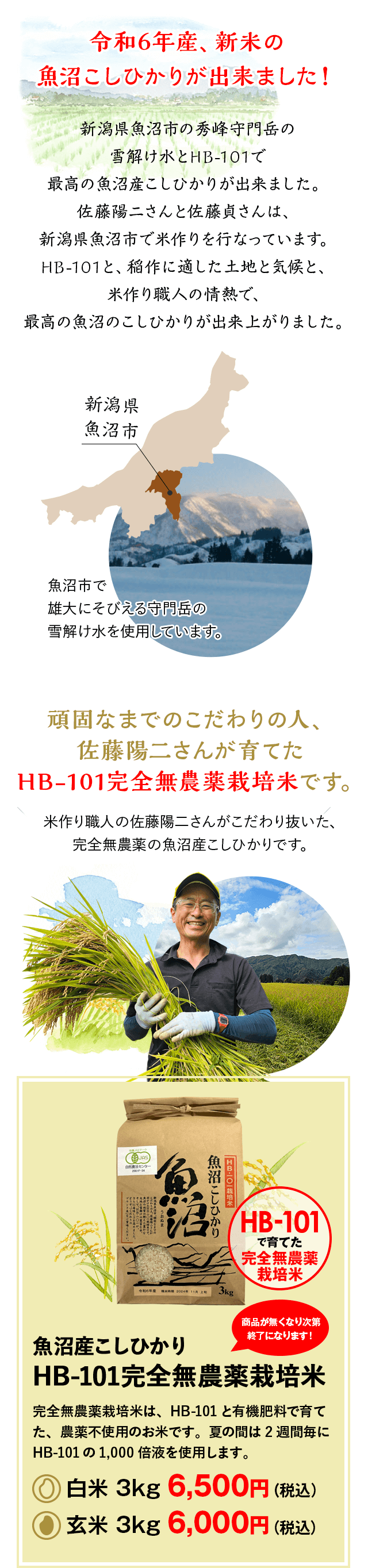 令和6年産、新米の魚沼こしひかりが出来ました！新潟県魚沼市の秀峰守門岳の雪解け水とHB-101で最高の魚沼産こしひかりが出来ました。佐藤陽二さんと佐藤貞さんは、新潟県魚沼市で米作りを行なっています。HB-101と、稲作に適した土地と気候と、米作り職人の情熱で、最高の魚沼のこしひかりが出来上がりました。頑固なまでのこだわりの人、佐藤陽二さんが育てたHB-101完全無農薬栽培米です。米作り職人の佐藤陽二さんがこだわり抜いた、完全無農薬の魚沼産こしひかりです。魚沼産こしひかりHB-101完全無農薬栽培米完全無農薬栽培米は、HB-101と有機肥料で育てた、農薬不使用のお米です。夏の間は2週間毎にHB-101の1,000倍液を使用します。白米 3kg 6,500円（税込）玄米 3kg 6,000円（税込）