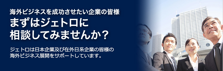 海外ビジネスを成功させたい企業の皆様　まずはジェトロに相談してみませんか？　ジェトロは日本企業及び在外日系企業の皆様の海外ビジネス展開をサポートしています。