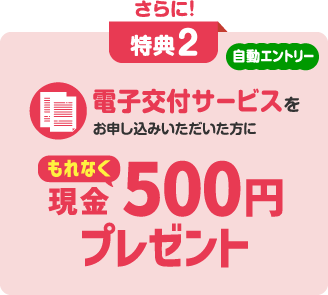 さらに! 特典2 自動エントリー 電子交付サービスをお申し込みいただいた方にもれなく現金500円プレゼント