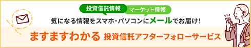 投資信託情報、マーケット情報。気になる情報をスマホ・パソコンにメールでお届け！ますますわかる投資信託アフターフォローサービス。