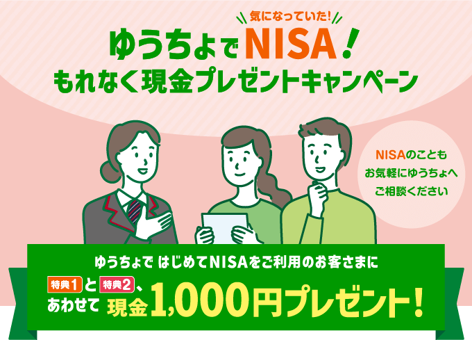 ゆうちょで気になっていたNISA!もれなく現金プレゼントキャンペーン。NISAのこともお気軽にゆうちょへご相談ください。ゆうちょではじめてNISAをご利用のお客さまに特典1と特典2、あわせて現金1,000円プレゼント!