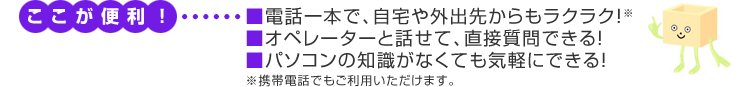 ここが便利　■電話一本で、自宅や外出先からもラクラク！※■オペレーターと話せて、直接質問できる！■パソコンの知識がなくても気軽にできる！※携帯電話でもご利用いただけます。