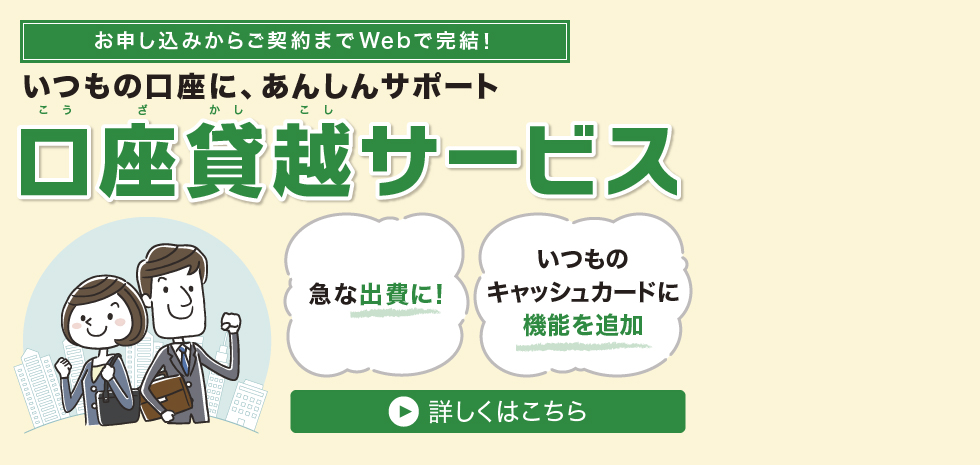 お申込みからご契約までWebで完結！いつもの口座に、あんしんサポート 口座貸越サービス 急な出費に！ いつものキャッシュカードに機能を追加 詳しくはこちら