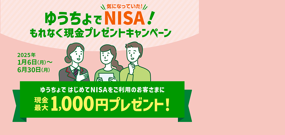 ゆうちょで気になっていた！NISA！もれなく現金プレゼントキャンペーン　2025年1月6日（月）～6月30日（月）　ゆうちょではじめてNISAをご利用のお客さまに現金最大1,000円プレゼント！