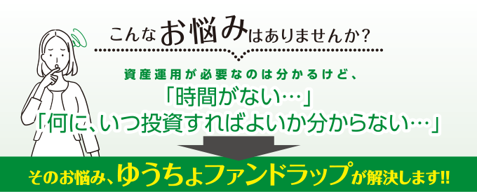 こんなお悩みはありませんか？資産運用が必要なのは分かるけど、「時間がない…」「何に、いつ投資すればよいか分からない…」そのお悩み、ゆうちょファンドラップが解決します！！