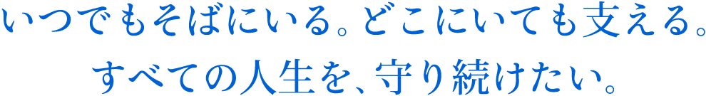 いつでもそばにいる。どこにいても支える。すべての人生を、守り続けたい。