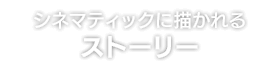 シネマティックに描かれる ストーリー