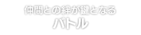 仲間との絆が鍵となる バトル