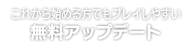 これから始める方でもプレイしやすい 無料アップデート