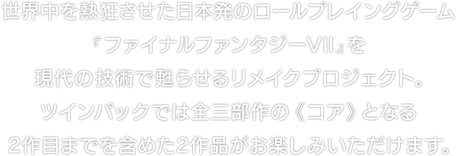 世界中を熱狂させた日本発のロールプレイングゲーム『ファイナルファンタジーVII』を現代の技術で甦らせるリメイクプロジェクト。ツインパックでは全三部作の《コア》となる２作目までを含めた２作品がお楽しみいただけます。