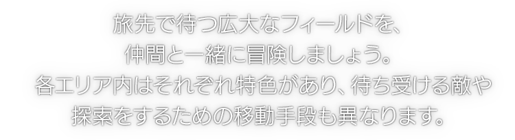 旅先で待つ広大なフィールドを、仲間と一緒に冒険しましょう。各エリア内はそれぞれ特色があり、待ち受ける敵や探索をするための移動手段も異なります。