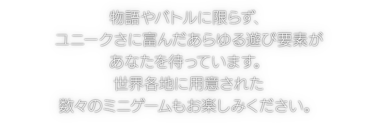 物語やバトルに限らず、ユニークさに富んだあらゆる遊び要素があなたを待っています。世界各地に用意された数々のミニゲームもお楽しみください。