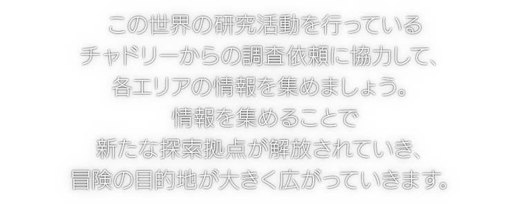 この世界の研究活動を行っているチャドリーからの調査依頼に協力して、各エリアの情報を集めましょう。情報を集めることで新たな探索拠点が解放されていき、冒険の目的地が大きく広がっていきます。