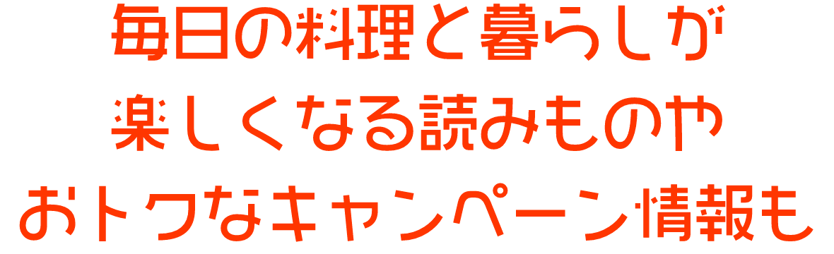 毎日の料理と暮らしが楽しくなる読みものやおトクなキャンペーン情報も