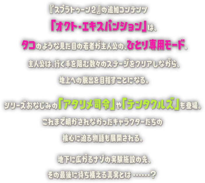 『スプラトゥーン2』の追加コンテンツ「オクト・エキスパンション」は、タコのような見た目の若者が主人公の、ひとり専用モード。主人公は、行く手を阻む数々のステージをクリアしながら、シリーズおなじみの「アタリメ司令」や「テンタクルズ」も登場。これまで明かされなかったキャラクターたちの核心に迫る物語も展開される。地下に広がるナゾの実験施設の先、その最後に待ち構える真実とは...... ?地上への脱出を目指すことになる。