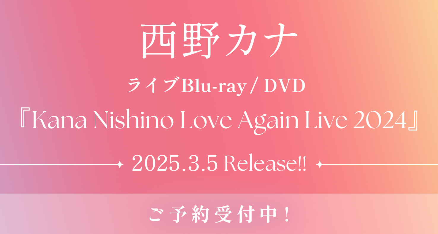 2025.3.5 Release!!
西野カナ
ライブBlu-ray / DVD
『Kana Nishino Love Again Live 2024』
ご予約受付中！