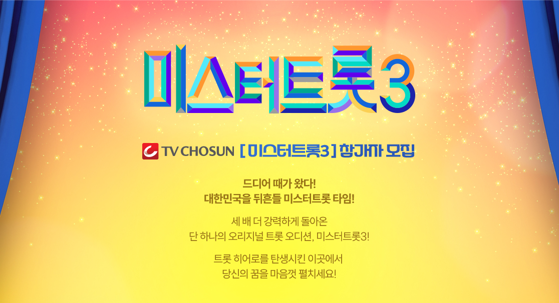 TV CHOSUN 미스터트롯3 참가자 모집

드디어 때가 왔다!
대한민국을 뒤흔들 미스터트롯 타임!

세 배 더 강력하게 돌아온
단 하나의 오리지널 트롯 오디션, 미스터트롯3!

트롯 히어로를 탄생시킨 이곳에서 
당신의 꿈을 마음껏 펼치세요! 