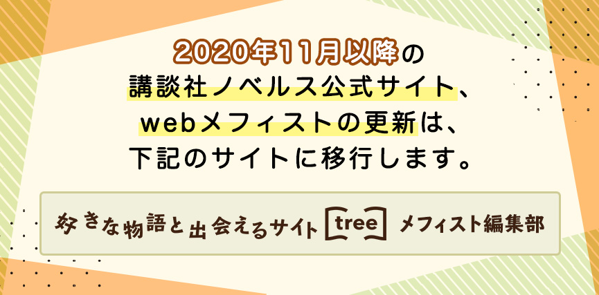 2020年11月以降の講談社ノベルス公式サイト、webメフィストの更新は、下記のサイトに移行します。