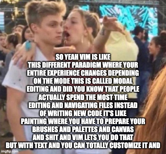 so yeah vim is like this different paradigm where your entire experience changes depending on the mode this is called modal editing and did you know that people actually spend the most time editing and navigating files instead of writing new code it's like painting where you have to prepare your brushes and palettes and canvas and shit and vim lets you do that but with text and you can totally customize it and