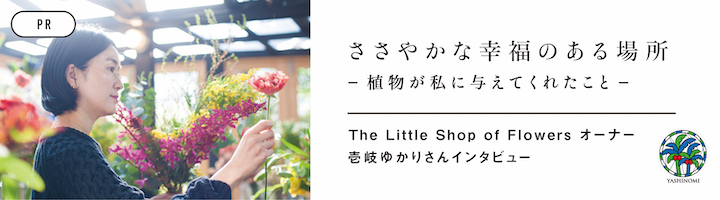 [PR] ささやかな幸福のある場所　ー植物が私に与えてくれたことー The Little Shop of Flowers オーナー 壱岐ゆかりさんインタビュー