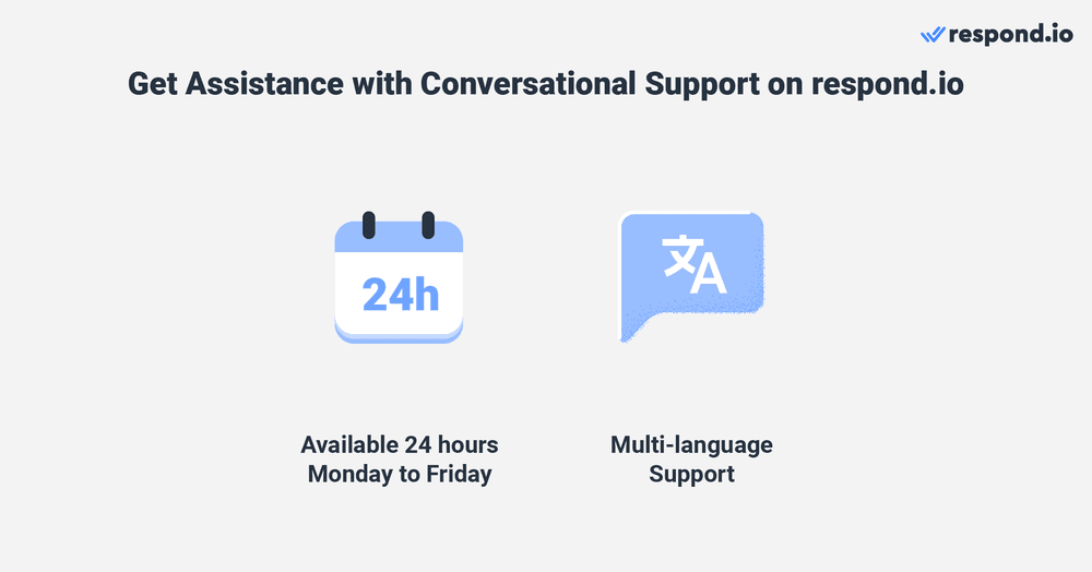 Get the customer support you need when you need it with Respond.io. Our support team is available 24 hours Monday to Friday and offers support in multiple languages, including English, Spanish, Chinese, and Arabic. You can get general assistance with navigating the platform, as well as help with billing issues, troubleshooting bugs and more. Our comprehensive support efficiently resolves any issues you encounter, enabling you to focus on growing your business.