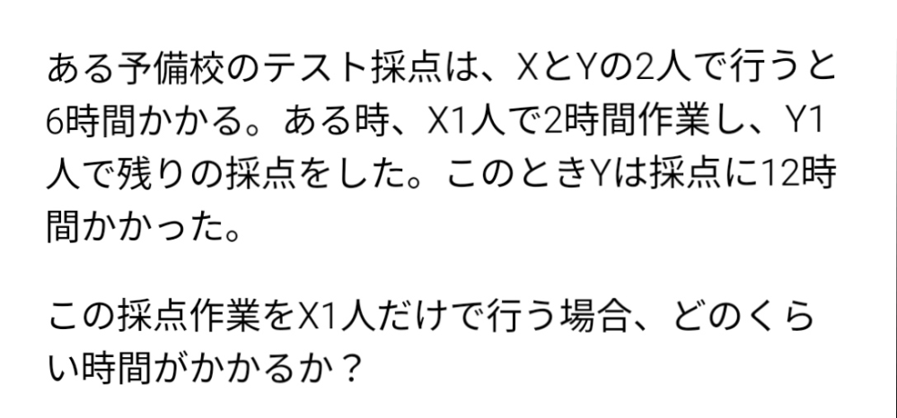 算数・数学について質問です。 写真の問題についてです。 解答では、「全体の採点量を1としてX、Yそれぞれの時間あたりの作業量をx、yとする。 XとYの2人で作業をすると6時間かかることから、 6x+6y=1」となっていました。 なぜ、6x+6y=1の式が問題文から成り立つことができるのでしょうか。 また、Xが2時間、Yが12時間のときの式も作り、連立方程式をすると、X=1/10と出てきます。「だから、X1人で採点すると、10時間かかる」と書いてあります。 1/10なのになぜ10時間となるのでしょうか。 教えて欲しいです。よろしくお願いします。