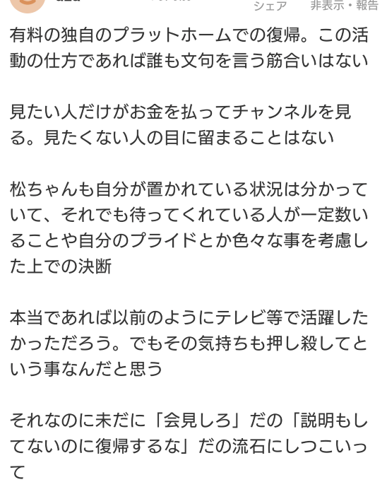 松本人志の有料の独自のプラットホームでの復帰に文句言ってる人ってそんないます？ ヤフコメで松本ファンの方が 「独自のプラットフォームなんだから文句言われる筋合いないだろ」 て怒っていてそれに賛同するコメント結構付いていました。 僕自身、地上波テレビ復帰なら会見はやった方が良い思いますが(てかスポンサーが許さないんだからやらざるを得ない…) 独自のプラットフォームなどうぞどうぞご自由に♪ですね。 で、冒頭に書きましたが独自のプラットフォーム復帰ですら許さない方なんて僕自身ら1人も見たことないのです(「そんなもんやっても見ない」て意思表明する方はたくさん見ますが) 居ます？「許さない！」なんて方。変なやつ1〜2人だけ見たとかそんなもんじゃなくて？ なんかあたかも気持ち悪いアンチがたくさんいるみたいなものの言いなので話捏造してない？て感じています。