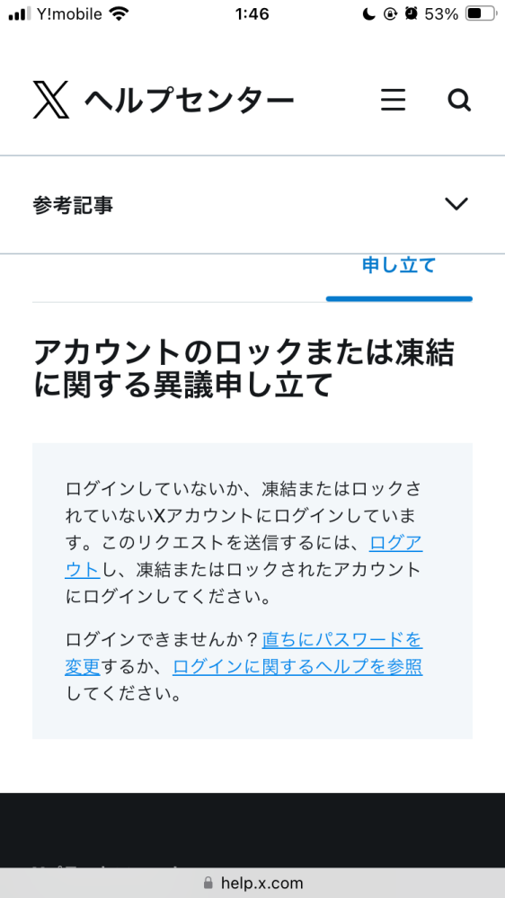 至急御回答いただきたいです。 X(旧Twitter)のアカウントが凍結されてしまいました。繋がりタグのお迎えのため10人ほど一度にフォローしたことが原因かなと思っております。ヘルプセンターの指示通り異議申し立てを行うとしたのですが、指示通りにしても画像のようになってしまい、申し立ての文面を打つ画面にすらいけません。 どのようにすれば異議申し立てをできるか、またどのように異議を唱えれば良いのかなど教えていただけると幸いです。よろしくお願いいたします。 できれば優しめの口調で教えていただきたいです。