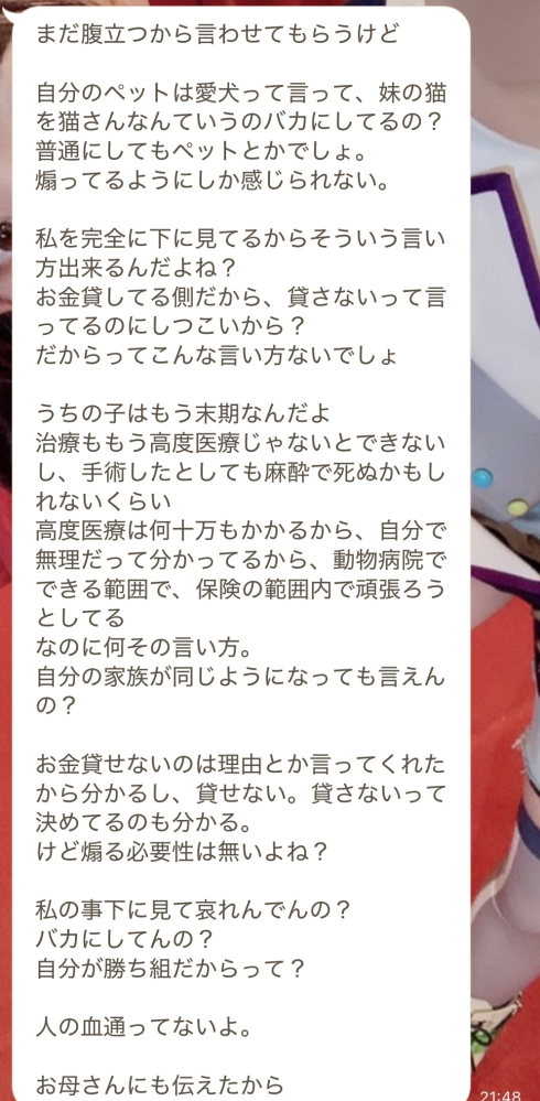 1年近く前、弁護士事務所を通じて自己破産を申請してる親族から金の無心LINEが毎月来ます。 自己破産までに至った経緯は推し活で使い過ぎて借金しまくったのが原因です。 独身で一人暮らしをしており、現状自転車操業の為、実家に帰ることを提案したものの帰りたくないの一点張り。両親が自己破産前にお金を貸してしまっていたのもあり誰かに頼めば出てくる考えでいるせいで借りれなくなった瞬間、私に来るようになりましたが一銭も貸しておりません。 もう100万渡して、縁を切ってくれ とも言われました。そんな親族よりまたLINEがきていました。 「うちの猫が腎臓病で3日間入院する事になりました。給料日まで費用が足りないので貸していただけませんでしょうか？」と来ています。 動物を飼っている身としては助けてあげたい気持ちはありますが一旦貸したら終わりと考え断りました。ちなみに勿論両親には一度も返済しておりません。 「先月自身の入院費用と愛犬の緊急入院が重なり申し訳ないけどそちらの猫さんの入院費用まで負担は出来ない」と返信した所、「猫さんってなに？ふざけてんの？もういい！！」と逆ギレされました……。 ちなみに断った理由は本当の事でして「猫さん」という表現が気に入らなかったようです。そして画像のLINE返信が追加できました。 こういった場合、断り続けるのが正解でいいのかがもう分からなくなりました。謝るのは違うしお金を貸すのも違うと感じているのですが毎度こう理不尽なキレ方をされてしまうのでどなたか対処法を教えて下さい。ちなみに毎回この展開になったから無視してます。