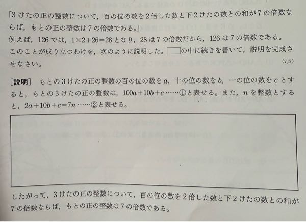 この問題文で答えが ②より、 10b + c =7n-2a・・・③ ①に③を代入すると、 100a + 10b + c = 100a + (7n - 2a) = 98a + 7n = 7(14a + n) a,n は整数より、 14a + n は整数だから、 7(14a + n) は7の倍数となる。 って書いてあったんですが、 ①に③を代入すると100a + 10b + c = 100a + (7n - 2a) になる理由が分かりません(答えに書いてない)(；；) 教えて下さいm(_ _)m