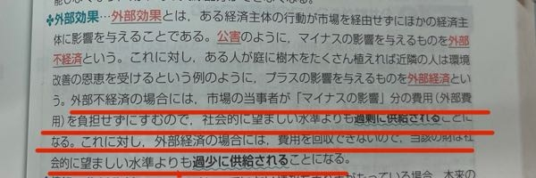 高校生の社会科の政治・経済についての質問です。 画像の傍線部の部分がよく分かりません。 なぜ外部不経済の場合は供給が増え なぜ外部経済の場合には供給が減るのでしょうか そもそもなんの供給なのでしょうか なぜ外部不経済の際に市場の当事者は外部費用を負担しなくていいのでしょうか 傍線部を詳しく解説して欲しいです よろしくお願いします