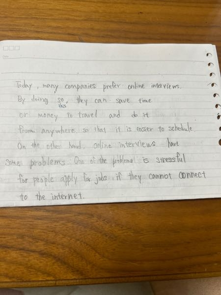 英検 ２級 ライティング 要約問題 添削お願いいたします。 When people apply for jobs, some companies have online interviews, and others have face-to-face interviews. There are other choices, too. These days, many companies prefer online interviews. What are the reasons for this? Some people think online interviews save time and money because you don't need to travel. Other people say it is easier to schedulè because you can do it from anywhere. Because of this, more companies are adopting online interviews as a standard practice. On the other hand, some people feel nervous about online interviews because of technical problems. This can be stressful if the internet connection is bad. Some people also miss the personal connection you get in face-to-face interviews. As a result, online interviews have both good and bad points. 要約例 These days, many companies prefer online interviews due to convenience. By doing this, some save time and money with various things, such as avoiding travel and easier scheduling. However, some feel nervous about issues such as technical problems and missing personal connections, which can be stressful.
