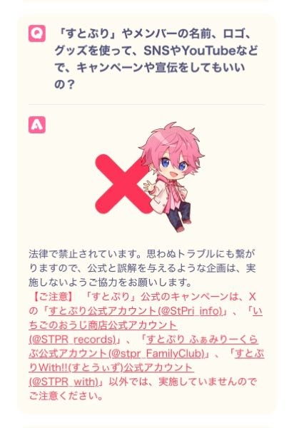 すとぷりルールについて質問です。 画像は公式ホームページをスクショしたものです！ この文を読む限りすとぷりメンバーやすとぷりすなーと分かる名前にしちゃいけないというルールは無いですよね？ メンバーの名前にして企画やイベントをしてはいけないと言うだけでメンバーの名前を使用してもいいのでしょうか。 とあるゲームですとぷりメンバーの名前を使用している方たちが居ます。注意したところ別に使用してもいいとの事で、、 私自身もよく分からなかったので質問させて頂きました。 なりすましとか悪意がある訳ではないし企画イベントをしている訳ではないのでいいのでしょうか？